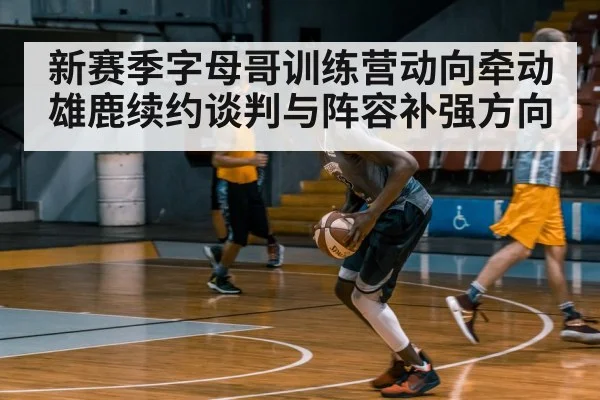 新赛季字母哥训练营动向牵动雄鹿续约谈判与阵容补强方向